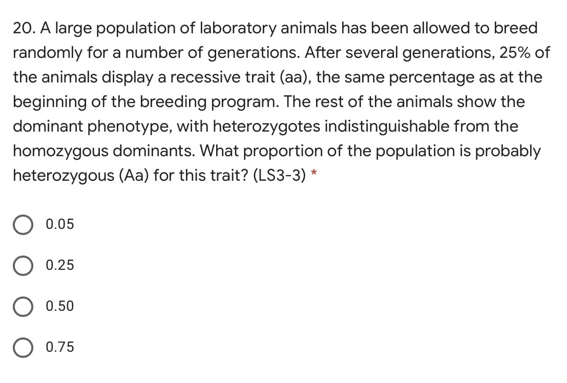 20. A large population of laboratory animals has been allowed to breed
randomly for a number of generations. After several generations, 25% of
the animals display a recessive trait (aa), the same percentage as at the
beginning of the breeding program. The rest of the animals show the
dominant phenotype, with heterozygotes indistinguishable from the
homozygous dominants. What proportion of the population is probably
heterozygous (Aa) for this trait? (LS3-3) *
0.05
0.25
0.50
O 0.75
