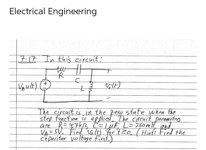 Electrical Engineering
7-17 In this circuit:
tw ||
T
R
C
+
V₁ult)
Volt)
The circuit is in the zero state when the
step function is applied. The circuit
Parameters
are
R=47kr, C= 1 μF, L=250m H, and
VA= SV. Find volt) for tzo, (Hint: Find the
capacitor voltage first.)