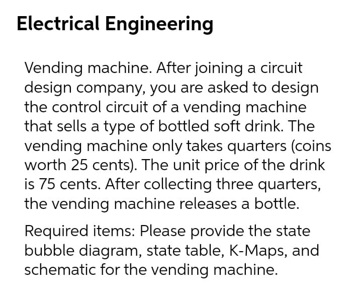 Electrical Engineering
Vending machine. After joining a circuit
design company, you are asked to design
the control circuit of a vending machine
that sells a type of bottled soft drink. The
vending machine only takes quarters (coins
worth 25 cents). The unit price of the drink
is 75 cents. After collecting three quarters,
the vending machine releases a bottle.
Required items: Please provide the state
bubble diagram, state table, K-Maps, and
schematic for the vending machine.
