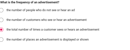 What is the frequency of an advertisement?
the number of people who do not see or hear an ad
the number of customers who see or hear an advertisement
the total number of times a customer sees or hears an advertisement
the number of places an advertisement is displayed or shown