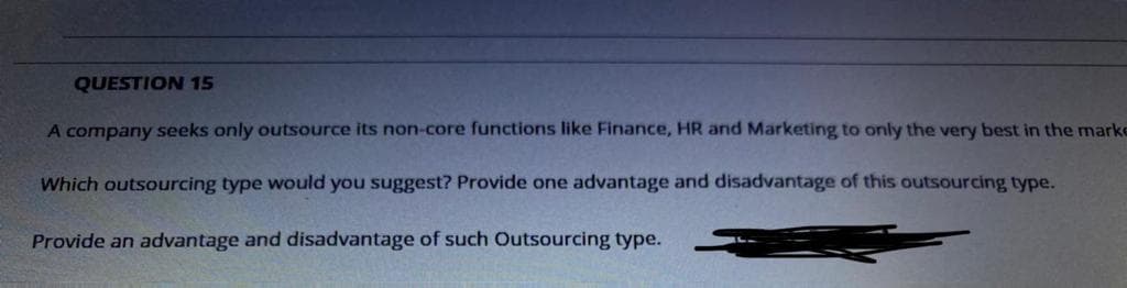 QUESTION 15
A company seeks only outsource its non-core functions like Finance, HR and Marketing to only the very best in the marke
Which outsourcing type would you suggest? Provide one advantage and disadvantage of this outsourcing type.
Provide an advantage and disadvantage of such Outsourcing type.
