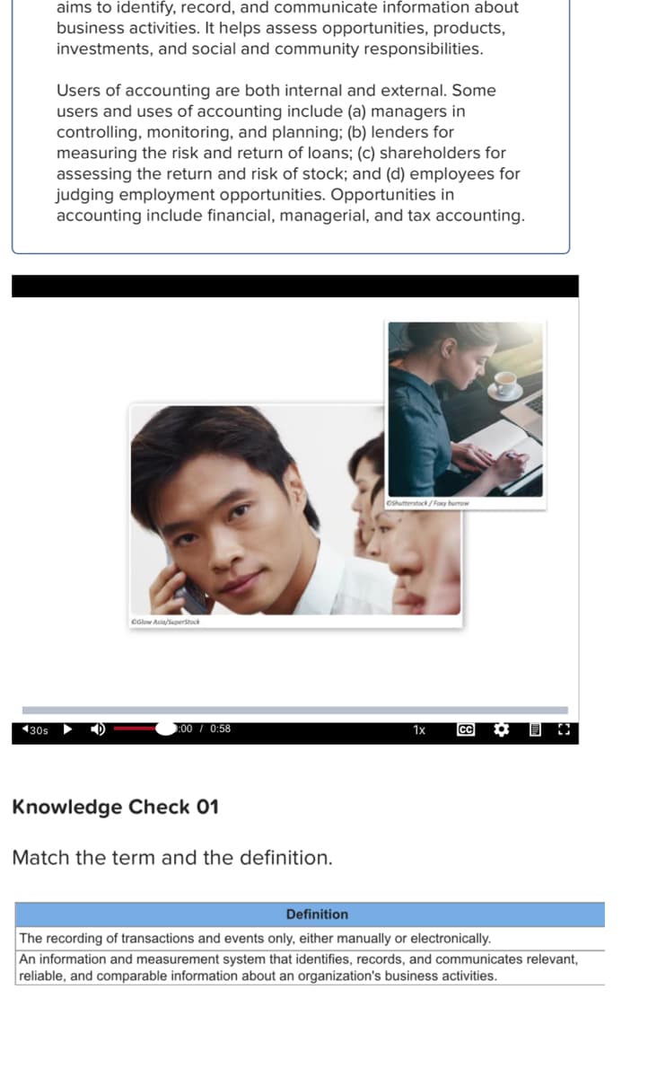 aims to identify, record, and communicate information about
business activities. It helps assess opportunities, products,
investments, and social and community responsibilities.
Users of accounting are both internal and external. Some
users and uses of accounting include (a) managers in
controlling, monitoring, and planning; (b) lenders for
measuring the risk and return of loans; (c) shareholders for
assessing the return and risk of stock; and (d) employees for
judging employment opportunities. Opportunities in
accounting include financial, managerial, and tax accounting.
Csuterstack/Fory burrow
OGlow Asia/Saperstock
130s
:00/ 0:58
1x
CC
Knowledge Check 01
Match the term and the definition.
Definition
The recording of transactions and events only, either manually or electronically.
An information and measurement system that identifies, records, and communicates relevant,
reliable, and comparable information about an organization's business activities.
