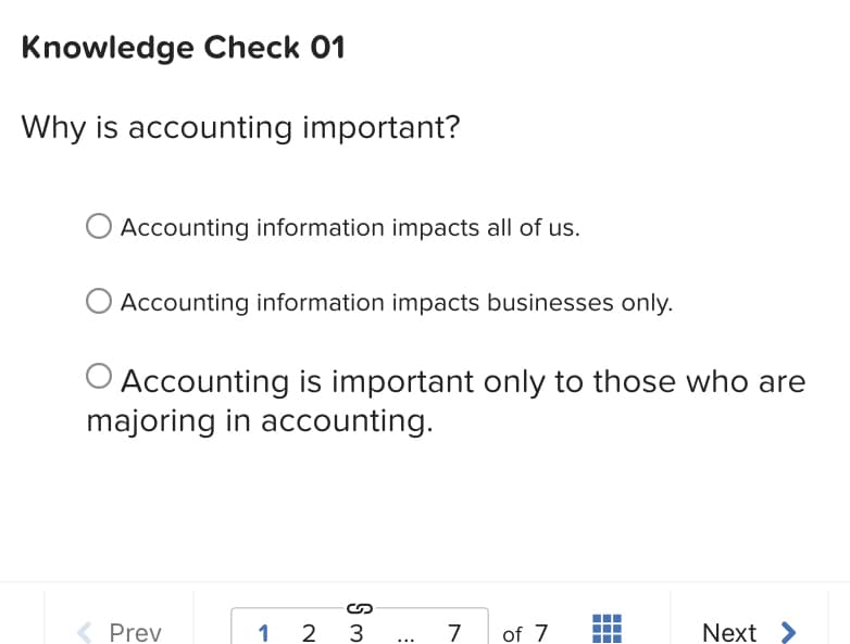 Knowledge Check 01
Why is accounting important?
Accounting information impacts all of us.
Accounting information impacts businesses only.
O Accounting is important only to those who are
majoring in accounting.
( Prev
1 2 3
7
of 7
Next >
...
