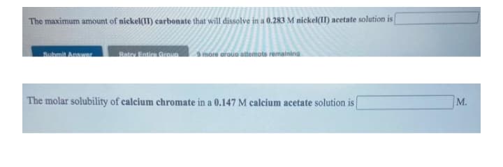 The maximum amount of nickel(IT) carbonate that will dissolve in a 0.283 M nickel(II) acetate solution is
Suhmit Answar
Rato Eintion.Groun
a more arauo attemots remainina
The molar solubility of calcium chromate in a 0.147 M calcium acetate solution is
М.
