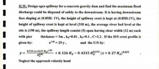 H.W: Design ogee spillway for a concrete gravity dam and find the maximum flood
discharge could be disposed of safely to the downstream. It is having downstream
face sloping at (0.85H: IV), the height of spillway crest is kept at (0.85H:1V), the
height of spillway crest is kept at level (310 m), the average river bed level at the
site is (190 m), the spillway length consist (5) span having clear width (12 m) each
with pier thickness=3m, k,-0.01, k.-0.1, C-2.2. If the D/S crest profile is
given by:
X¹5-25 y. and the U/S by:
0.724 (x+0.27 18 +0.126 H-0.4315 H375 (x+0.27 H₂) 0.625
Neglect the approach velocity head