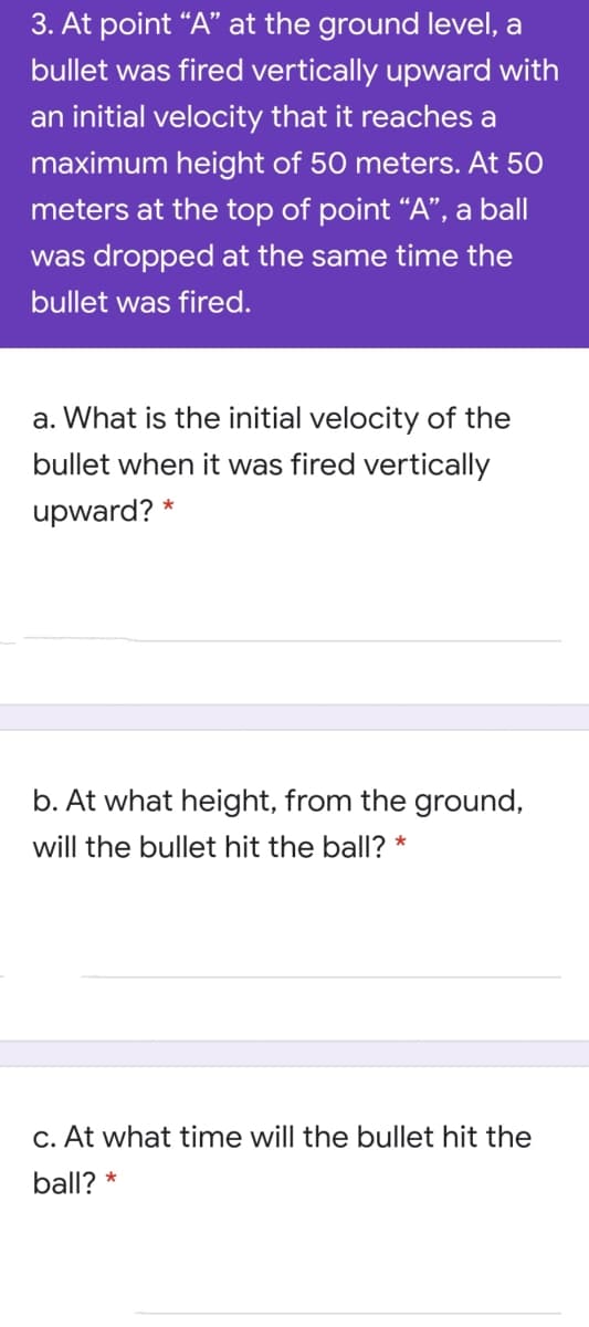 3. At point “A" at the ground level, a
bullet was fired vertically upward with
an initial velocity that it reaches a
maximum height of 50 meters. At 50
meters at the top of point “A", a
ball
was dropped at the same time the
bullet was fired.
a. What is the initial velocity of the
bullet when it was fired vertically
upward? *
b. At what height, from the ground,
will the bullet hit the ball? *
C. At what time will the bullet hit the
ball? *
