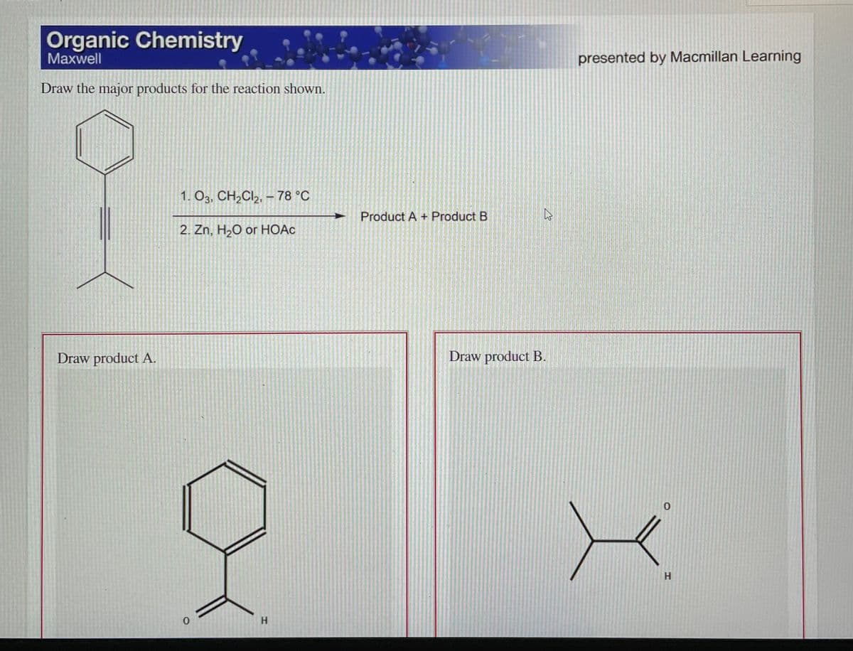 Organic Chemistry
Maxwell
presented by Macmillan Learning
Draw the major products for the reaction shown.
1. O3, CH2CI2, – 78 °C
Product A + Product B
2. Zn, H2O or HOAC
Draw product A.
Draw product B.
H.
H.

