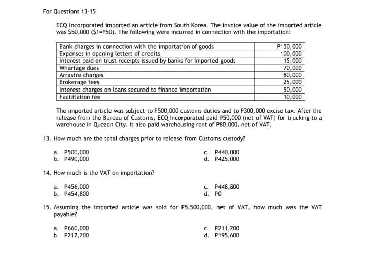 For Questions 13-15
ECQ Incorporated imported an article from South Korea. The invoice value of the imported article
was $50,000 ($1=P50). The following were incurred in connection with the importation:
Bank charges in connection with the importation of goods
Expenses in opening letters of credits
Interest paid on trust receipts issued by banks for imported goods
Wharfage dues
Arrastre charges
Brokerage fees
Interest charges on loans secured to finance importation
Facilitation fee
P150,000
100,000
15,000
70,000
80,000
25,000
50,000
10,000
The imported article was subject to P500,000 customs duties and to P300,000 excise tax. After the
release from the Bureau of Customs, ECQ Incorporated paid P50,000 (net of VAT) for trucking to a
warehouse in Quezon City. It also paid warehousing rent of P80,000, net of VAT.
13. How much are the total charges prior to release from Customs custody?
a. P500,000
b. P490,000
c. P440,000
d. P425,000
14. How much is the VAT on importation?
a. P456,000
b. P454,800
c. P448,800
d. PO
15. Assuming the imported article was sold for P5,500,000, net of VAT, how much was the VAT
payable?
a. P660,000
b. P217,200
c. P211,200
d. P195,600
