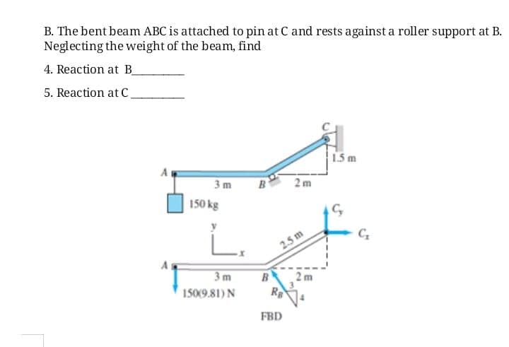 B. The bent beam ABC is attached to pin at C and rests against a roller support at B.
Neglecting the weight of the beam, find
4. Reaction at B
5. Reaction at c.
15 m
3 m
B
2 m
150 kg
L.
2.5 m
3 m
B
2 m
150(9.81) N
FBD
