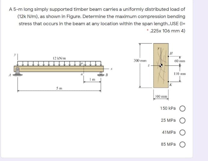 A 5-m long simply supported timber beam carries a uniformly distributed load of
(12k N/m), as shown in Figure. Determine the maximum compression bending
stress that occurs in the beam at any location within the span length.USE (I=
*.225x 106 mm 4)
12 kN/m
300 mm
60 mm
110 mm
5 m
100 mm
150 КPа О
25 MPa
41 MPа О
85 MPа О
