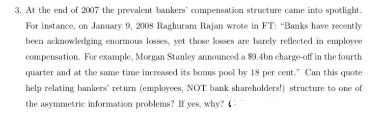 3. At the end of 2007 the prevalent bankers' compensation structure came into spotlight.
For instance, on January 9, 2008 Raghuram Rajan wrote in FT: "Banks have recently
been acknowledging enormous losses, yet those losses are barely reflected in employee
compensation. For example, Morgan Stanley announced a $9.4bn charge-off in the fourth
quarter and at the same time increased its bonus pool by 18 per cent." Can this quote
help relating bankers' return (employees, NOT bank shareholders!) structure to one of
the asymmetric information problems? If yes, why? 6
