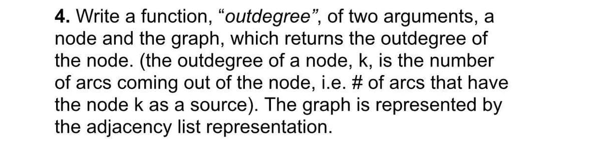 4. Write a function, "outdegree", of two arguments, a
node and the graph, which returns the outdegree of
the node. (the outdegree of a node, k, is the number
of arcs coming out of the node, i.e. # of arcs that have
the node k as a source). The graph is represented by
the adjacency list representation.
