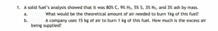 1. A solid fuel's analysis showed that it was 80% C, 9% H2, 5% S, 3% N2, and 3% ash by mass.
a.
What would be the theoretical amount of air needed to burn 1kg of this fuel?
b.
A company uses 15 kg of air to burn 1 kg of this fuel. How much is the excess air
being supplied?
