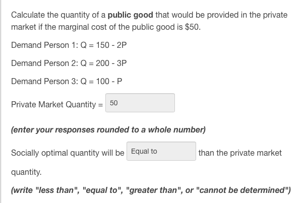 Calculate the quantity of a public good that would be provided in the private
market if the marginal cost of the public good is $50.
Demand Person 1: Q = 150 - 2P
Demand Person 2: Q = 200 - 3P
Demand Person 3: Q = 100 - P
Private Market Quantity = 50
(enter your responses rounded to a whole number)
Socially optimal quantity will be Equal to
than the private market
quantity.
(write "less than", "equal to", "greater than", or "cannot be determined")
