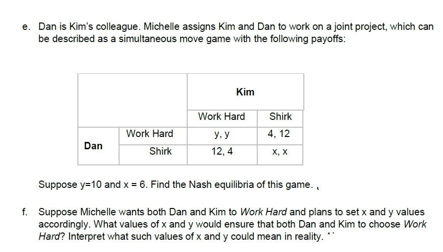 e. Dan is Kim's colleague. Michelle assigns Kim and Dan to work on a joint project, which can
be described as a simultaneous move game with the following payoffs:
Kim
Work Hard
Shirk
Work Hard
У, У
4, 12
Dan
Shirk
12, 4
х, х
Suppose y=10 and x = 6. Find the Nash equilibria of this game. ,
f. Suppose Michelle wants both Dan and Kim to Work Hard and plans to set x and y values
accordingly. What values of x and y would ensure that both Dan and Kim to choose Work
Hard? Interpret what such values of x and y could mean in reality.
