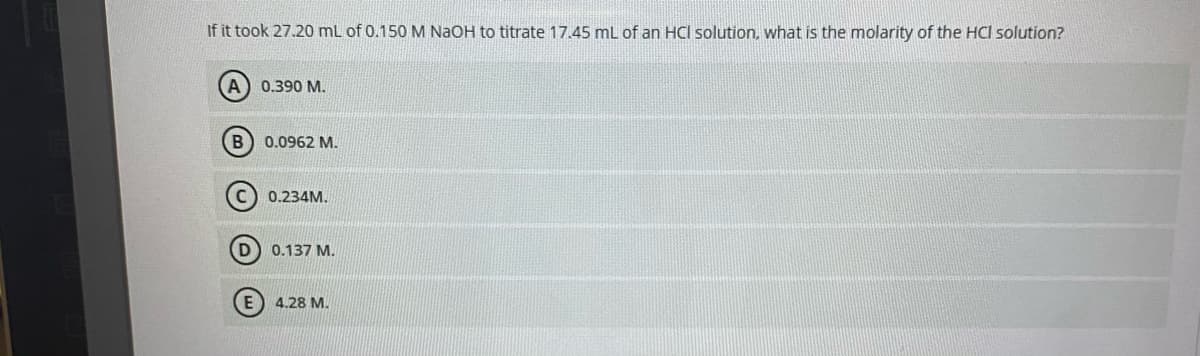 If it took 27.20 mL of 0.150 M NaOH to titrate 17.45 mL of an HCI solution, what is the molarity of the HCl solution?
(A) 0.390 M.
0.0962 M.
0.234M.
0.137 M.
E) 4.28 M.
