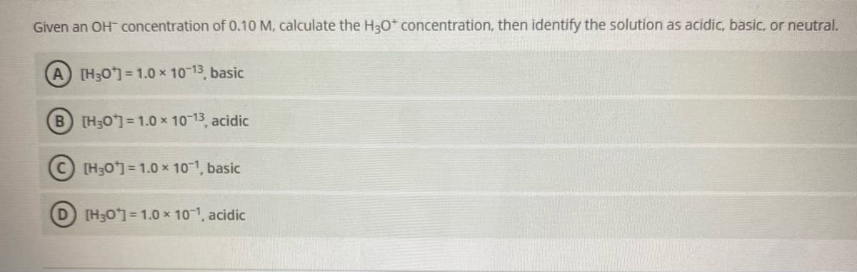 Given an OH concentration of 0.10 M, calculate the H30* concentration, then identify the solution as acidic, basic, or neutral.
A [H30]= 1.0 x 10-13 basic
B [H30= 1.0 x 10-13, acidic
[H30] = 1.0 x 101, basic
[H30] = 1.0 x 10-1, acidic

