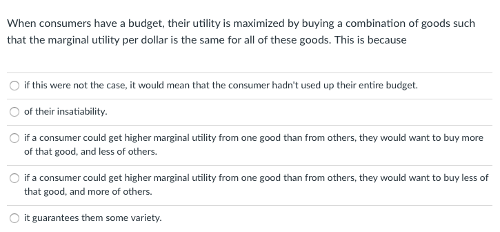 When consumers have a budget, their utility is maximized by buying a combination of goods such
that the marginal utility per dollar is the same for all of these goods. This is because
if this were not the case, it would mean that the consumer hadn't used up their entire budget.
of their insatiability.
if a consumer could get higher marginal utility from one good than from others, they would want to buy more
of that good, and less of others.
if a consumer could get higher marginal utility from one good than from others, they would want to buy less of
that good, and more of others.
it guarantees them some variety.
