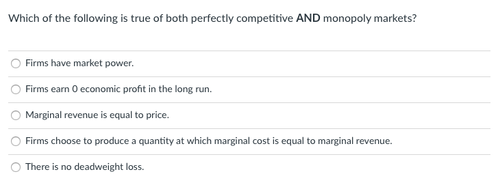 Which of the following is true of both perfectly competitive AND monopoly markets?
Firms have market power.
Firms earn 0 economic profit in the long run.
Marginal revenue is equal to price.
Firms choose to produce a quantity at which marginal cost is equal to marginal revenue.
There is no deadweight loss.
