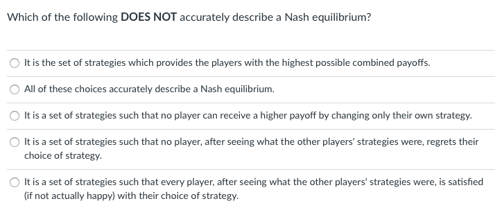 Which of the following DOES NOT accurately describe a Nash equilibrium?
O It is the set of strategies which provides the players with the highest possible combined payoffs.
All of these choices accurately describe a Nash equilibrium.
O It is a set of strategies such that no player can receive a higher payoff by changing only their own strategy.
It is a set of strategies such that no player, after seeing what the other players' strategies were, regrets their
choice of strategy.
It is a set of strategies such that every player, after seeing what the other players' strategies were, is satisfied
(if not actually happy) with their choice of strategy.
