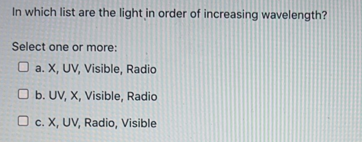 In which list are the light in order of increasing wavelength?
Select one or more:
a. X, UV, Visible, Radio
b. UV, X, Visible, Radio
O c. X, UV, Radio, Visible