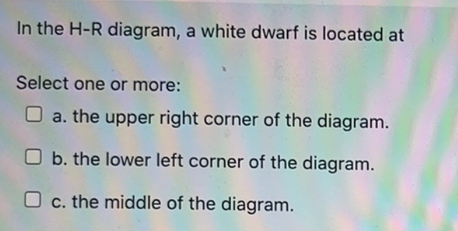 In the H-R diagram, a white dwarf is located at
Select one or more:
a. the upper right corner of the diagram.
Ob. the lower left corner of the diagram.
Oc. the middle of the diagram.