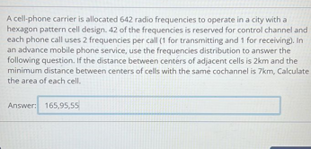 A cell-phone carrier is allocated 642 radio frequencies to operate in a city with a
hexagon pattern cell design. 42 of the frequencies is reserved for control channel and
each phone call uses 2 frequencies per call (1 for transmitting and 1 for receiving). In
an advance mobile phone service, use the frequencies distribution to answer the
following question. If the distance between centers of adjacent cells is 2km and the
minimum distance between centers of cells with the same cochannel is 7km, Calculate
the area of each cell.
Answer: 165,95,55
