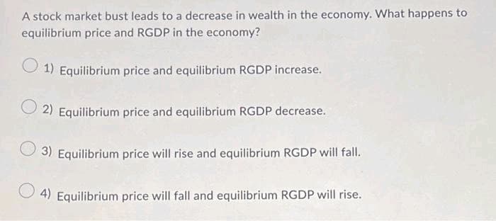 A stock market bust leads to a decrease in wealth in the economy. What happens to
equilibrium price and RGDP in the economy?
1) Equilibrium price and equilibrium RGDP increase.
2) Equilibrium price and equilibrium RGDP decrease.
3) Equilibrium price will rise and equilibrium RGDP will fall.
4) Equilibrium price will fall and equilibrium RGDP will rise.