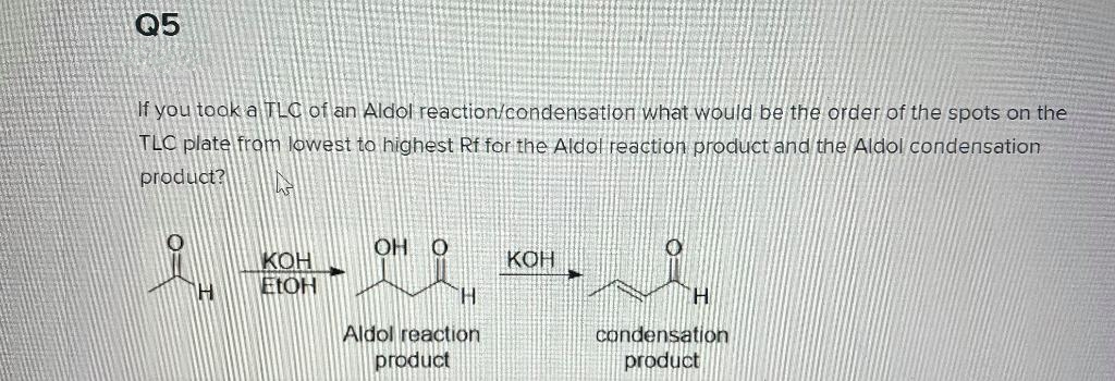Q5
If you toak a TLC of an Aldol reaction/condensation what would be the order of the spots on the
TLC plate from lowest to highest Rf for the Aldol reaction product and the Aldol condensation
product?
O HO
КОН
KOH
ELOH
H.
Aldol reaction
condensation
product
product
