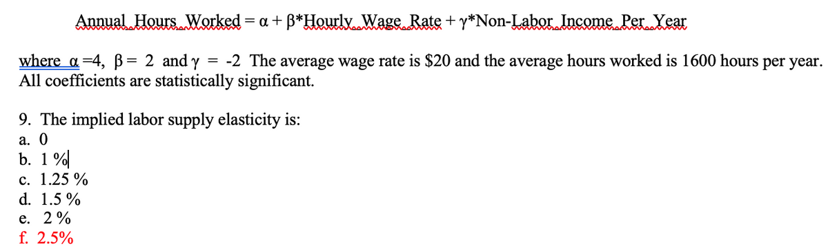 Annual Hours Worked = a + ß*Hourly Wage Rate + y*Non-Labor Income Per Year
where a=4, ß= 2 and y = -2 The average wage rate is $20 and the average hours worked is 1600 hours per year.
All coefficients are statistically significant.
9. The implied labor supply elasticity is:
a. 0
b. 1%
c. 1.25%
d. 1.5%
e. 2%
f. 2.5%