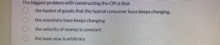 The biggest problem with constructing the CPI is that
the basket of goods that the typical consumer buys keeps changing.
the monetary base keeps changing
the velocity of money is constant
the base year is arbitrary