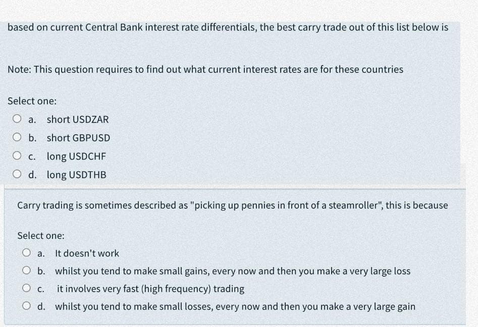 based on current Central Bank interest rate differentials, the best carry trade out of this list below is
Note: This question requires to find out what current interest rates are for these countries
Select one:
O a.
short USDZAR
O b. short GBPUSD
O c. long USDCHF
O d. long USDTHB
Carry trading is sometimes described as "picking up pennies in front of a steamroller", this is because
Select one:
O a.
It doesn't work
O b. whilst you tend to make small gains, every now and then you make a very large loss
it involves very fast (high frequency) trading
O d. whilst you tend to make small losses, every now and then you make a very large gain
