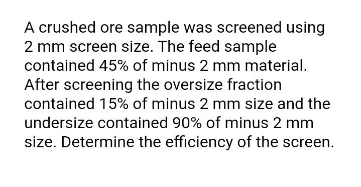 A crushed ore sample was screened using
2 mm screen size. The feed sample
contained 45% of minus 2 mm material.
After screening the oversize fraction
contained 15% of minus 2 mm size and the
undersize contained 90% of minus 2 mm
size. Determine the efficiency of the screen.
