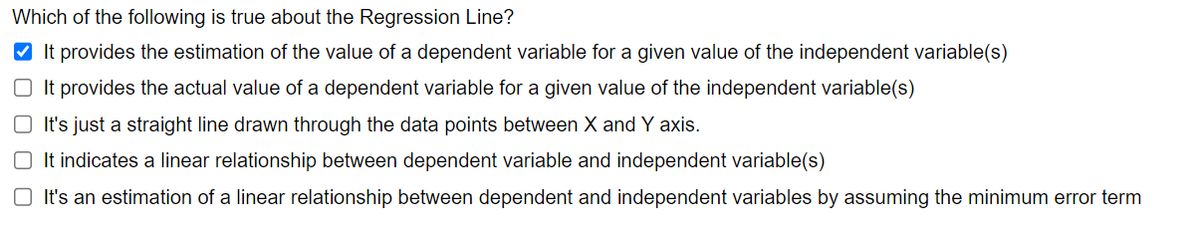 Which of the following is true about the Regression Line?
✔It provides the estimation of the value of a dependent variable for a given value of the independent variable(s)
It provides the actual value of a dependent variable for a given value of the independent variable(s)
O It's just a straight line drawn through the data points between X and Y axis.
It indicates a linear relationship between dependent variable and independent variable(s)
It's an estimation of a linear relationship between dependent and independent variables by assuming the minimum error term