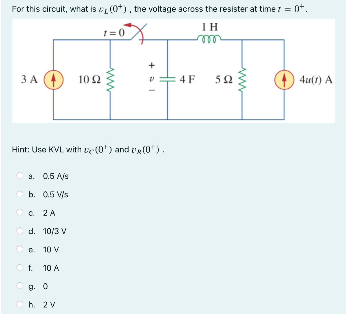 ・0t.
For this circuit, what is v₁ (0+), the voltage across the resister at time t =
1 H
t = 0
3 A
a. 0.5 A/s
b.
0.5 V/s
C.
Hint: Use KVL with vc(0*) and vr(0*) .
2 A
d. 10/3 V
e. 10 V
f.
10 A
10 92
g. 0
h. 2 V
www
+31
V
4 F
5Ω
www
4u(t) A