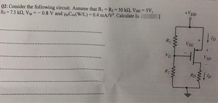 Q2: Consider the following circuit. Assume that R₁ = R₂ = 50 KM2, VDD=5V,
Rp 7.5 k2, Vtp=-0.8 V and upCox(W/L) = 0.4 mA/V2. Calculate ID. ||
]
R₁
VG
R₂
wwwww
+VDD
VSG
lp
VSD
RD D