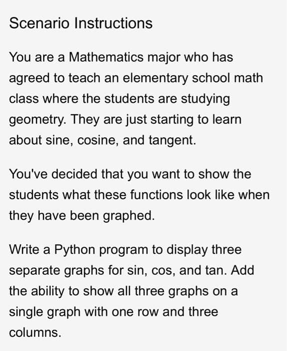 Scenario Instructions
You are a Mathematics major who has
agreed to teach an elementary school math
class where the students are studying
geometry. They are just starting to learn
about sine, cosine, and tangent.
You've decided that you want to show the
students what these functions look like when
they have been graphed.
Write a Python program to display three
separate graphs for sin, cos, and tan. Add
the ability to show all three graphs on a
single graph with one row and three
columns.