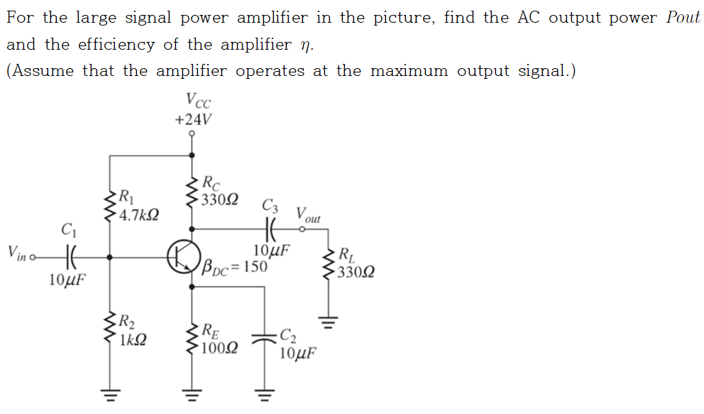 For the large signal power amplifier in the picture, find the AC output power Pout
and the efficiency of the amplifier n.
(Assume that the amplifier operates at the maximum output signal.)
C₁
Vino It
10μF
R₁
4.7kQ2
R₂
᾿ΙΚΩ
+1₁
Vcc
+24V
Rc
33092
C3
HE
10μF
PDC= 150
RE
100Ω
tu
V
out
10μF
RL
• 330Ω