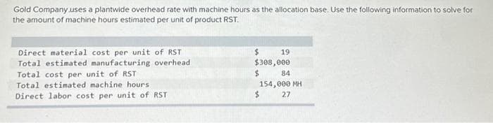 Gold Company uses a plantwide overhead rate with machine hours as the allocation base. Use the following information to solve for
the amount of machine hours estimated per unit of product RST.
Direct material cost per unit of RST
Total estimated manufacturing overhead
Total cost per unit of RST
Total estimated machine hours,
Direct labor cost per unit of RST
$
19
$308,000
$
84
154,000 MH
27
$