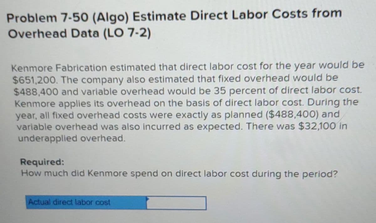 Problem 7-50 (Algo) Estimate Direct Labor Costs from
Overhead Data (LO 7-2)
Kenmore Fabrication estimated that direct labor cost for the year would be
$651,200. The company also estimated that fixed overhead would be
$488,400 and variable overhead would be 35 percent of direct labor cost.
Kenmore applies its overhead on the basis of direct labor cost. During the
year, all fixed overhead costs were exactly as planned ($488,400) and
variable overhead was also incurred as expected. There was $32,100 in
underapplied overhead.
Required:
How much did Kenmore spend on direct labor cost during the period?
Actual direct labor cost
