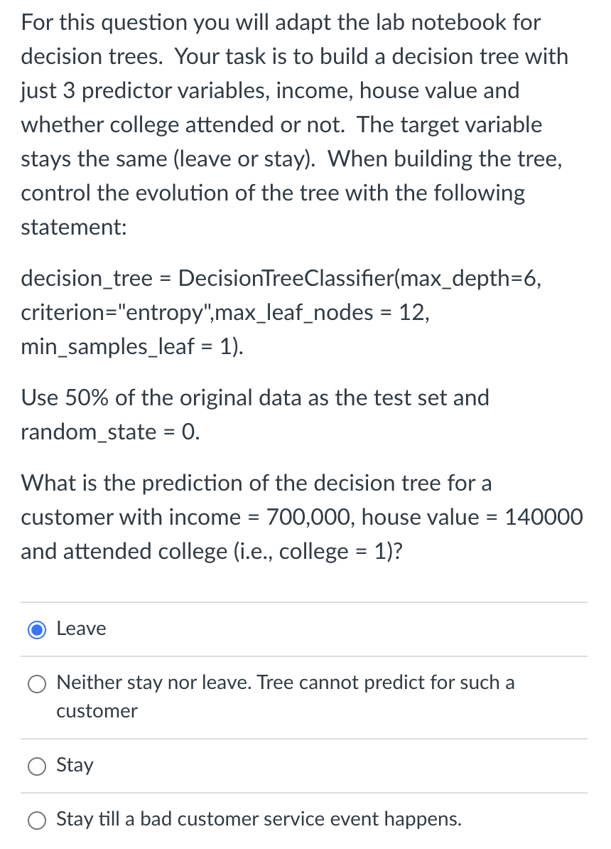 For this question you will adapt the lab notebook for
decision trees. Your task is to build a decision tree with
just 3 predictor variables, income, house value and
whether college attended or not. The target variable
stays the same (leave or stay). When building the tree,
control the evolution of the tree with the following
statement:
decision_tree = DecisionTreeClassifier(max_depth=6,
criterion="entropy",max_leaf_nodes = 12,
min_samples_leaf = 1).
Use 50% of the original data as the test set and
random_state = 0.
What is the prediction of the decision tree for a
customer with income = 700,000, house value = 140000
and attended college (i.e., college = 1)?
Leave
Neither stay nor leave. Tree cannot predict for such a
customer
Stay
Stay till a bad customer service event happens.