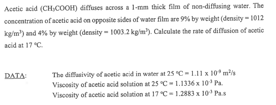 Acetic acid (CH3COOH) diffuses across a 1-mm thick film of non-diffusing water. The
concentration of acetic acid on opposite sides of water film are 9% by weight (density=1012
kg/m³) and 4% by weight (density=1003.2 kg/m³). Calculate the rate of diffusion of acetic
acid at 17 °C.
DATA:
The diffusivity of acetic acid in water at 25 °C = 1.11 x 109 m²/s
Viscosity of acetic acid solution at 25 °C = 1.1336 x 10-³ Pa.
Viscosity of acetic acid solution at 17 °C = 1.2883 x 10-³ Pa.s