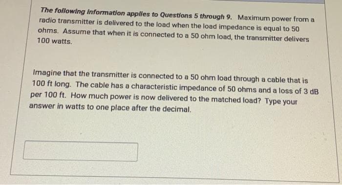 The following information applies to Questions 5 through 9. Maximum power from a
radio transmitter is delivered to the load when the load impedance is equal to 50
ohms. Assume that when it is connected to a 50 ohm load, the transmitter delivers
100 watts.
Imagine that the transmitter is connected to a 50 ohm load through a cable that is
100 ft long. The cable has a characteristic impedance of 50 ohms and a loss of 3 dB
per 100 ft. How much power is now delivered to the matched load? Type your
answer in watts to one place after the decimal.