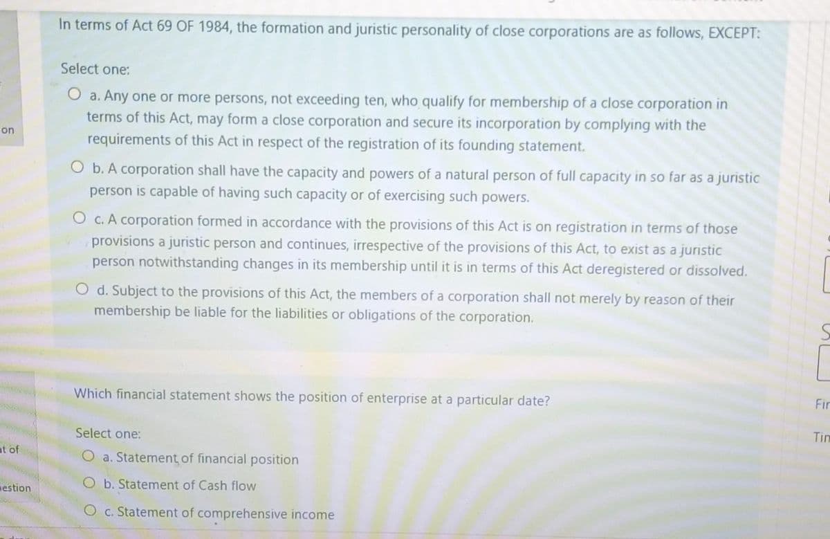 on
at of
gestion
In terms of Act 69 OF 1984, the formation and juristic personality of close corporations are as follows, EXCEPT:
Select one:
O a. Any one or more persons, not exceeding ten, who qualify for membership of a close corporation in
terms of this Act, may form a close corporation and secure its incorporation by complying with the
requirements of this Act in respect of the registration of its founding statement.
O b. A corporation shall have the capacity and powers of a natural person of full capacity in so far as a juristic
person is capable of having such capacity or of exercising such powers.
O c. A corporation formed in accordance with the provisions of this Act is on registration in terms of those
provisions a juristic person and continues, irrespective of the provisions of this Act, to exist as a juristic
person notwithstanding changes in its membership until it is in terms of this Act deregistered or dissolved.
O d. Subject to the provisions of this Act, the members of a corporation shall not merely by reason of their
membership be liable for the liabilities or obligations of the corporation.
Which financial statement shows the position of enterprise at a particular date?
Select one:
a. Statement of financial position
b. Statement of Cash flow
O c. Statement of comprehensive income
Fir
Tim