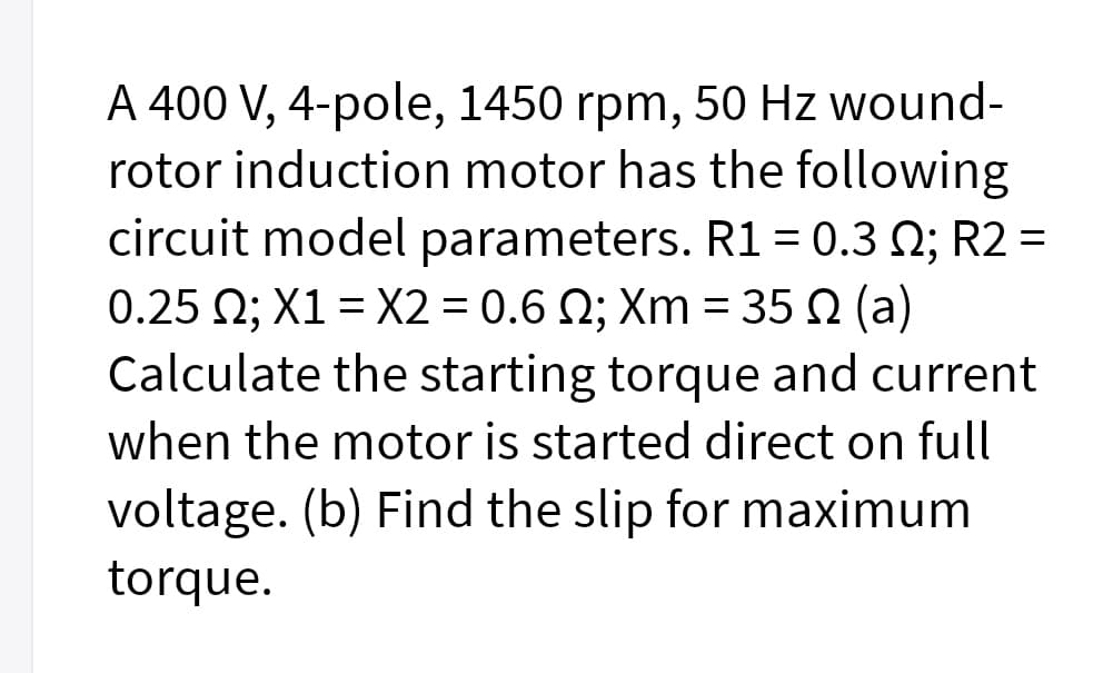 A 400 V, 4-pole, 1450 rpm, 50 Hz wound-
rotor induction motor has the following
circuit model parameters. R1 = 0.3 N; R2 =
0.25 2; X1 = X2 = 0.6 Q; Xm = 35 N (a)
Calculate the starting torque and current
when the motor is started direct on full
voltage. (b) Find the slip for maximum
torque.
