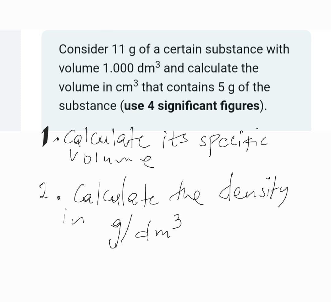 Consider 11 g of a certain substance with
volume 1.000 dm³ and calculate the
volume in cm³ that contains 5 g of the
substance (use 4 significant figures).
1. Calculate its specific
volume
1. Calculate the density
in
9/dm³