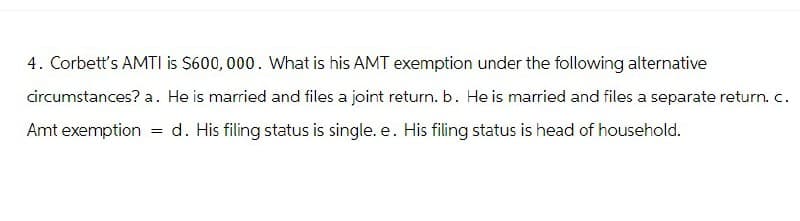4. Corbett's AMTI is $600,000. What is his AMT exemption under the following alternative
circumstances? a. He is married and files a joint return. b. He is married and files a separate return. c.
Amt exemption
=
d. His filing status is single. e. His filing status is head of household.