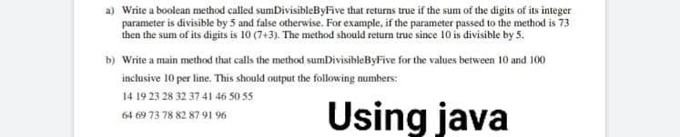 a) Write a boolean method called sumDivisibleByFive that returns true if the sum of the digits of its integer
parameter is divisible by 5 and false otherwise. For example, if the parameter passed to the method is 73
then the sum of its digits is 10 (7+3). The method should return true since 10 is divisible by 5.
b) Write a main method that calls the method sumDivisibleByFive for the values between 10 and 100
inclusive 10 per line. This should output the following numbers:
14 19 23 28 32 37 41 46 50 55
Using java
64 69 73 78 82 87 91 96
