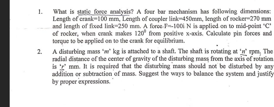 What is static force analysis? A four bar mechanism has following dimensions:
Length of crank=100 mm, Length of coupler link=450mm, length of rocker-270 mm
and length of fixed link=250 mm. A force.F=-100i N is applied on to mid-point 'C'
of rocker, when crank makes 120° from positive x-axis. Calculate pin forces and
torque to be applied on to the crank for equilibrium.
1.
A disturbing mass 'm' kg is attached to a shaft. The shaft is rotating at 'n' rpm, The
radial distance of the center of gravity of the disturbing mass from the axis of rotation
is 'r' mm. It is required that the disturbing mass should not be disturbed by any
addition or subtraction of mass. Suggest the ways to balance the system and justify
by proper expressions.
2.
