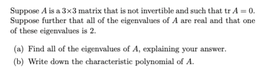 Suppose A is a 3x3 matrix that is not invertible and such that tr A = 0.
Suppose further that all of the eigenvalues of A are real and that one
of these eigenvalues is 2.
(a) Find all of the eigenvalues of A, explaining your answer.
(b) Write down the characteristic polynomial of A.